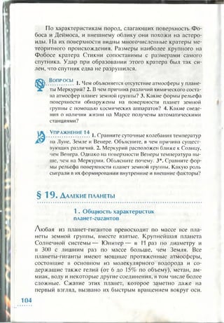По характеристикам пород, слагающих поверхность Фо­
боса и Деймоса, и внешнему облику они похожи на астеро­
иды. На их поверхности видны многочисленные кратеры ме­
теоритного происхождения. Размеры наиболее крупного на
Фобосе кратера Стикни сопоставимы с размерами самого
спутника. Удар при образовании этого кратера был так си­
лен, что спутник едва не разрушился.
Во п р о с ы . „ Л ,
................. 1. Чем объясняется отсутствие атмосферы у плане­
ты Меркурий? 2. В чем причина различий химического соста­
ва атмосфер планет земной группы? 3. Какие формы рельефа
поверхности обнаружены на поверхности планет земной
группы с помощью космических аппаратов? 4. Какие сведе­
ния о наличии жизни на Марсе получены автоматическими
станциями?
У п р а ж н е н и е 14 , ^ _
............................1. Сравните суточные колебания температур
на Лупе, Земле и Венере. Объясните, в чем причина сущест­
вующих различий. 2. Меркурий расположен ближе к Солнцу,
чем Венера. Однако на поверхности Венеры температура вы­
ше, чем на Меркурии. Объясните почему. 3*. Сравните фор­
мы рельефа поверхности планет земной группы. Какую роль
сыграли в их формировании внутренние и внешние факторы?
§ 1 9 . Д алекие п л а н е т ы
1 . О бщ ность характеристик
планет-гигантов
Любая из планет-гигантов превосходит по массе все пла­
неты земной группы, вместе взятые. Крупнейшая планета
Солнечной системы— Ю питер— в II раз по диаметру и
в 300 с лишним раз по массе больше, чем Земля. Все
планеты-гиганты имеют мощные протяженные атмосферы,
состоящие в основном из молекулярного водорода и со­
держащие также гелий (от 6 до 15% по объему), метан, ам­
миак, воду и некоторые другие соединения, в том числе более
сложные. Сжатие этих планет, которое заметно даже на
первый взгляд, вызвано их быстрым вращением вокруг оси.
104
 