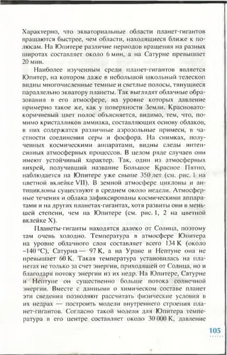 Характерно, что экваториальные области планет-гигантов
вращаются быстрее, чем области, находящиеся ближе к по­
люсам. На Юпитере различие периодов вращения на разных
широтах составляет около 6 мин, а на Сатурне превышает
20 мин.
Наиболее изученным среди планет-гигантов является
Юпитер, на котором даже в небольшой школьный телескоп
видны многочисленные темные и светлые полосы, тянущиеся
параллельно экватору планеты. Так выглядят облачные обра­
зования в его атмосфере, на уровне которых давление
примерно такое же, как у поверхности Земли. Красновато-
коричневый цвет полос объясняется, видимо, тем, что, по­
мимо кристалликов аммиака, составляющих основу облаков,
в них содержатся различные аэрозольные примеси, в ча­
стности соединения серы и фосфора. На снимках, полу­
ченных космическими аппаратами, видны следы интен­
сивных атмосферных процессов. В целом ряде случаев они
имеют устойчивый характер. Так, один из атмосферных
вихрей, получивший название Большое Красное Пятно,
наблюдается на Юпитере уже свыше 350 лет (см. рис. 1 на
цветной вклейке VII). В земной атмосфере циклоны и ан­
тициклоны существуют в среднем около недели. Атмосфер­
ные течения и облака зафиксированы космическими аппара­
тами и на других планетах-гигантах, хотя развиты они в мень­
шей степени, чем на Юпитере (см. рис. 1, 2 на цветной
вклейке X).
Планеты-гиганты находятся далеко от Солнца, поэтому
там очень холодно. Температура в атмосфере Юпитера
на уровне облачного слоя составляет всего 134 К (около
-140 °С), Сатурна— 97 К, а на Уране и Нептуне она не
превышает 60 К. Такая температура установилась на пла­
нетах не только за счет энергии, приходящей от Солнца, но и
благодаря потоку энергии из их недр. На Юпитере, Сатурне
и Нептуне он существенно больше потока солнечной
энергии. Вместе с данными о химическом составе планет
эти сведения позволяют рассчитать физические условия в
их недрах — построить модели внутреннего строения пла­
нет-гигантов. Согласно такой модели для Юпитера темпе­
ратура в его центре составляет около 30 000 К, давление
 