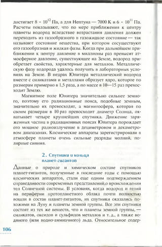 достигает 8 • 1012Па, а для Нептуна — 7000 К и 6 • 1011 Па.
Расчеты показывают, что по мере приближения к центру
планеты водород вследствие возрастания давления должен
переходить из газообразного в газожидкое состояние — так
называют состояние вещества, при котором сосуществуют
его газообразная и жидкая фазы. Когда при дальнейшем при­
ближении к центру давление в миллионы раз превысит ат­
мосферное давление, существующее на Земле, водород при­
обретает свойства, характерные для металлов. Металличе­
скую фазу водорода удалось получить в лабораторных усло­
виях на Земле. В недрах Юпитера металлический водород
вместе с силикатами и металлами образует ядро, которое по
размерам примерно в 1,5 раза, а по массе в 10— 15 раз превос­
ходит Землю.
Магнитное поле Юпитера значительно сильнее земно­
го, поэтому его радиационные пояса, подобные земным,
значительно их превосходят, а магнитосфера, которая по
своим размерам в 10 раз превосходит диаметр Солнца, ох­
ватывает четыре крупнейших спутника. Движение заря­
женных частиц в радиационных поясах Юпитера порождает
его мощное радиоизлучение в дециметровом и декаметро-
вом диапазонах. Космические аппараты зарегистрировали в
атмосфере планеты очень сильные разряды молний, по­
лярные сияния.
2 . Спутники и кольца
планет-гигантов
Данные о природе и химическом составе спутников
планет-гигантов, полученные в последние годы с помощью
космических аппаратов, стали еще одним подтверждением
справедливости современных представлений о происхождении
тел Солнечной системы. В условиях, когда водород и гелий
на периферии протоплапетного облака почти полностью
вошли в состав планет-гигантов, их спутники оказались по­
хожими на Луну и планеты земной группы. Все эти спутники
состоят из тех же веществ, что и планеты земной группы,—
силикатов, оксидов и сульфидов металлов и т. д., а также во­
дяного (или водно-аммиачного) льда. Относительное содер-
 