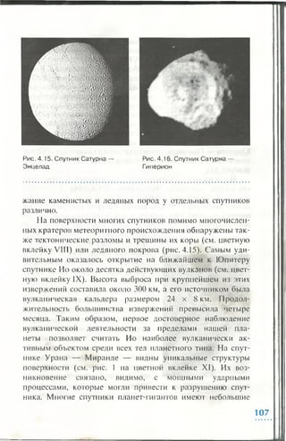 Рис. 4.15. Спутник Сатурна —
Энцелад
Рис. 4.16. Спутник Сатурна —
Гиперион
жание каменистых и ледяных пород у отдельных спутников
различно.
На поверхности многих спутников помимо многочислен­
ных кратеров метеоритного происхождения обнаружены так­
же тектонические разломы и трещины их коры (см. цветную
вклейку VIII) или ледяного покрова (рис. 4.15). Самым уди­
вительным оказалось открытие на ближайшем к Юпитеру
спутнике Но около десятка действующих вулканов (см. цвет­
ную вклейку IX). Высота выброса при крупнейшем из этих
извержений составила около 300 км, а его источником была
вулканическая кальдера размером 24 х 8 км. Продол­
жительность большинства извержений превысила четыре
месяца. Таким образом, первое достоверное наблюдение
вулканической деятельности за пределами нашей пла­
неты позволяет считать Но наиболее вулканически ак­
тивным объектом среди всех тел планетного тина. На спут­
нике Урана — Миранде — видны уникальные структуры
поверхности (см. рис. 1 на цветной вклейке XI). Их воз­
никновение связано, видимо, с мощными ударными
процессами, которые могли привести к разрушению спут­
ника. Многие спутники планет-гигантов имеют небольшие
107
 