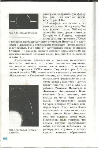 размеры и неправильную форму
(см. рис. 1 на цветной вклей­
ке VIII, рис. 4.16).
Атмосфера, состоящая в ос­
новном из азота, обнаружена у Ти­
тана (диаметр около 5000 км) —
Рис. 4.17. Кольца Юпитера самого большого среди спутников
Сатурна— и Тритона, который
имеет диаметр примерно 2700 км
и является наиболее крупным спутником Нептуна. По плот­
ности и давлению у поверхности атмосфера Титана превос­
ходит земную. На Тритоне и крупнейшем среди спутников
Юпитера — Ганимеде, диаметр которого превышает 5000 км,
замечены ледяные полярные шапки (см. рис. 2, 3 на цветной
вклейке XI).
Исследования, проведенные с помощью космических
аппаратов, показали, что, кроме множества спутников,
все планеты-гиганты имеют еще и кольца. С момента
своего открытия в XVII в. кольца Сатурна (см. рис. 2, 3 па
цветной вклейке VII) долгое время считались уникальным
образованием в Солнечной системе, хотя некоторые ученые
высказывали предположения о на­
личии колец у Юпитера и других
планет-гигантов. Уже в XIX в. в
работах Джеймса Максвелла и
Аристарха Аполлоновича Бело-
польского было доказано, что
кольца не могут быть сплош­
ными. «Исчезновения» колец
Сатурна, которые случались при­
мерно через 15 лет, когда Земля
оказывалась в плоскости этих
колец, можно было объяснить
тем, что толщина колец мала.
Постепенно стало очевидно, что
кольца Сатурна представляют
собой скопления небольших по
размеру тел, крупных и мелких
кусков, которые обращаются
Рис. 4.18. Кольца Нептуна
с арками
 