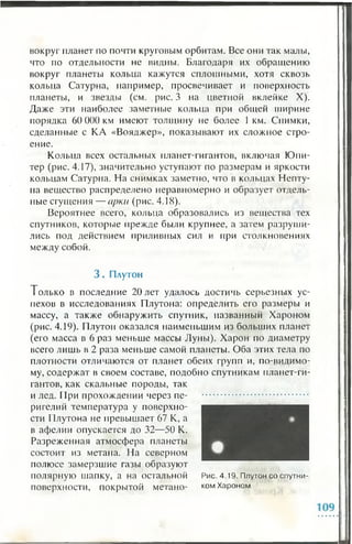 вокруг планет по почти круговым орбитам. Все они так малы,
что по отдельности не видны. Благодаря их обращению
вокруг планеты кольца кажутся сплошными, хотя сквозь
кольца Сатурна, например, просвечивает и поверхность
планеты, и звезды (см. рис. 3 на цветной вклейке X).
Даже эти наиболее заметные кольца при общей ширине
порядка 60 000 км имеют толщину не более 1 км. Снимки,
сделанные с КА «Вояджер», показывают их сложное стро­
ение.
Кольца всех остальных планет-гигантов, включая Юпи­
тер (рис. 4.17), значительно уступают по размерам и яркости
кольцам Сатурна. На снимках заметно, что в кольцах Непту­
на вещество распределено неравномерно и образует отдель­
ные сгущения — арки (рис. 4.18).
Вероятнее всего, кольца образовались из вещества тех
спутников, которые прежде были крупнее, а затем разруши­
лись под действием приливных сил и при столкновениях
между собой.
3 . Плутон
Т олько в последние 20 лет удалось достичь серьезных ус­
пехов в исследованиях Плутона: определить его размеры и
массу, а также обнаружить спутник, названный Хароном
(рис. 4.19). Плутон оказался наименьшим из больших планет
(его масса в 6 раз меньше массы Луны). Харон по диаметру
всего лишь в 2 раза меньше самой планеты. Оба этих тела по
плотности отличаются от планет обеих групп и, по-видимо-
му, содержат в своем составе, подобно спутникам планет-ги­
гантов, как скальные породы, так
и лед. При прохождении через пе­
ригелий температура у поверхно­
сти Плутона не превышает 67 К, а
в афелии опускается до 32—50 К.
Разреженная атмосфера планеты
состоит из метана. На северном
полюсе замерзшие газы образуют
полярную шапку, а на остальной Рис. 4.19. Плутон со спутни-
поверхности, покрытой метано- ком Хароном
 