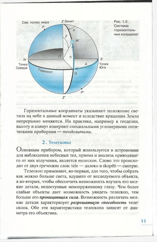 Горизонтальные координаты указывают положение све­
тила на небе в данный момент и вследствие вращения Земли
непрерывно меняются. На практике, например в геодезии,
высоту и азимут измеряют специальными угломерными опти­
ческими приборами — теодолитами.
2 . Телескопы
Основным прибором, который используется в астрономии
для наблюдения небесных тел, приема и анализа приходяще­
го от них излучения, является телескоп. Слово это происхо­
дит от двух греческих слов: tele — далеко и skopeo — смотрю.
Телескоп применяют, во-первых, для того, чтобы собрать
как можно больше света, идущего от исследуемого объекта,
а во-вторых, чтобы обеспечить возможность изучать его мел­
кие детали, недоступные невооруженному глазу. Чем более
слабые объекты дает возможность увидеть телескоп, тем
больше его проницающая сила. Возможность различать мел­
кие детали характеризует разрешающую способность теле­
скопа. Обе эти характеристики телескопа зависят от диа­
метра его объектива.
 