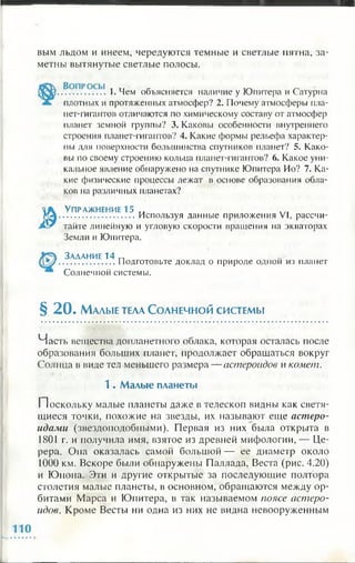 вым льдом и инеем, чередуются темные и светлые пятна, за­
метны вытянутые светлые полосы.
.................1. Чем объясняется наличие у Юпитера и Сатурна
плотных и протяженных атмосфер? 2. Почему атмосферы пла­
нет-гигантов отличаются по химическому составу от атмосфер
планет земной группы? 3. Каковы особенности внутреннего
строения планет-гигантов? 4. Какие формы рельефа характер­
ны для поверхности большинства спутников планет? 5. Како­
вы по своему строению кольца планет-гигантов? 6. Какое уни­
кальное явление обнаружено на спутнике Юпитера Ио? 7. Ка­
кие физические процессы лежат в основе образования обла­
ков на различных планетах?
У п р а ж н е н и е 15 „
............................Используя данные приложения VI, рассчи­
тайте линейную и угловую скорости вращения на экваторах
Земли и Юпитера.
,, ,, З адани е 14 п
....................Подготовьте доклад о природе одной из планет
Солнечной системы.
§ 2 0 . М алы е тела С о л н е ч н о й с и с т е м ы
Часть вещества допланетиого облака, которая осталась после
образования больших планет, продолжает обращаться вокруг
Солнца в виде тел меньшего размера — астероидов и комет.
1 . М алые планеты
Поскольку малые планеты даже в телескоп видны как светя­
щиеся точки, похожие на звезды, их называют еще астеро­
идами (звездоподобными). Первая из них была открыта в
1801 г. и получила имя, взятое из древней мифологии, — Це­
рера. Она оказалась самой большой — ее диаметр около
1000 км. Вскоре были обнаружены Паллада, Веста (рис. 4.20)
и Юнона. Эти и другие открытые за последующие полтора
столетия малые планеты, в основном, обращаются между ор­
битами Марса и Юпитера, в так называемом поясе астеро­
идов. Кроме Весты ни одна из них не видна невооруженным
 