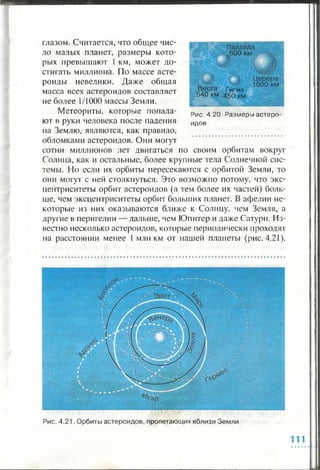 глазом. Считается, что общее чис­
ло малых планет, размеры кото­
рых превышают 1 км, может до­
стигать миллиона. По массе асте­
роиды невелики. Даже общая
масса всех астероидов составляет
не более 1/1000 массы Земли.
Метеориты, которые попала- Рис.4.2о. Размеры астеро-
ют в руки человека после падения идов
на Землю, являются, как правило,
обломками астероидов. Они могут
сотни миллионов лет двигаться по своим орбитам вокруг
Солнца, как и остальные, более крупные тела Солнечной сис­
темы. Но если их орбиты пересекаются с орбитой Земли, то
они могут с ней столкнуться. Это возможно потому, что экс­
центриситеты орбит астероидов (а тем более их частей) боль­
ше, чем эксцентриситеты орбит больших планет. В афелии не­
которые из них оказываются ближе к Солнцу, чем Земля, а
другие в перигелии — дальше, чем Юпитер и даже Сатурн. Из­
вестно несколько астероидов, которые периодически проходят
на расстоянии менее 1 млн км от нашей планеты (рис. 4.21).
Паллада
--N600 км
Веста г игия
540 км 450 км
Церера
1000 км
Рис. 4.21. Орбиты астероидов, пролетающих вблизи Земли
 
