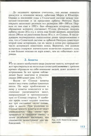 До недавнего времени считалось, что малые планеты
движутся в основном между орбитами Марса и Юпитера.
Однако в последние годы в Солнечной системе между пла­
нетами-гигантами и за пределами орбиты Нептуна было
открыто несколько десятков тел размером 100—300 км. Пер­
вым из них еще в 1992 г. был обнаружен астероид, период
обращения которого составляет 93 года (большая полуось
орбиты около 20 а. е.), а затем еще более далекий, диаметром
около 200 км на расстоянии более 40 а. е. от Солнца. В после­
дующем подтвердилось высказанное ранее предположение о
том, что в Солнечной системе за орбитой Нептуна существует
второй пояс астероидов, где их число в сотни раз превышает
число астероидов известного пояса. Вероятно, эти далекие
астероиды содержат значительное количество водяного льда,
и они больше похожи на ядра комет, чем на «обычные» асте­
роиды.
2 . К ометы
Из-за своего необычного вида (наличие хвоста, который мо­
жет простираться на несколько созвездий) кометы с древних
времен обращали на себя внимание людей, даже далеких от
астрономии. За все время наблю­
дений было замечено и описано
свыше 2000 комет (рис. 4.23).
Вдали от Солнца кометы
имеют вид очень слабых туманных
пятен. По мере приближения к
нему у кометы появляется и по­
степенно увеличивается хвост,
направленный в противополож­
ную от Солнца сторону. У наибо­
лее ярких комет хорошо заметны
все три составные части: голова,
ядро и хвост. При удалении от
Солнца яркость кометы и ее хвост
уменьшаются. Она снова пре­
вращается в туманное пятно, а
затем ослабевает настолько, что
становится недоступной для на­
блюдений.
Рис. 4.23. Комета на звезд­
ном небе
113
 