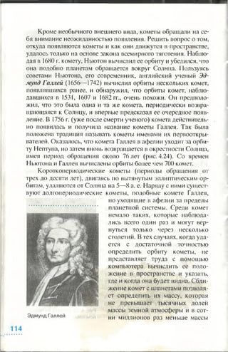 Кроме необычного внешнего вида, кометы обращали на се­
бя внимание неожиданностью появления. Решить вопрос о том,
откуда появляются кометы и как они движутся в пространстве,
удалось только на основе закона всемирного тяготения. Наблю­
дая в 1680 г. комету, Ньютон вычислил ее орбиту и убедился, что
она подобно планетам обращается вокруг Солнца. Пользуясь
советами Ньютона, его современник, английский ученый Эд­
мунд Галлей (1656— 1742) вычислил орбиты нескольких комет,
появлявшихся ранее, и обнаружил, что орбиты комет, наблю­
давшихся в 1531, 1607 и 1682 гг., очень похожи. Он предполо­
жил, что это была одна и та же комета, периодически возвра­
щающаяся к Солнцу, и впервые предсказал ее очередное появ­
ление. В 1756 г. (уже после смерти ученого) комета действитель­
но появилась и получила название кометы Галлея. Так была
положена традиция называть кометы именами их первооткры­
вателей. Оказалось, что комета Галлея в афелии уходит за орби­
ту Нептуна, но затем вновь возвращается в окрестности Солнца,
имея период обращения около 76 лет (рис. 4.24). Со времен
Ньютона и Галлея вычислены орбиты более чем 700 комет.
Коротко! юриодические кометы (периоды обращения от
трех до десяти лет), двигаясь по вытянутым эллиптическим ор­
битам, удаляются от Солнца на 5—8 а. е. Наряду с ними сущест­
вуют долгопериодические кометы, подобные комете Галлея,
но уходящие в афелии за пределы
планетной системы. Среди комет
немало таких, которые наблюда­
лись всего один раз и могут вер­
нуться только через несколько
столетий. В тех случаях, когда уда­
ется с достаточной точностью
определить орбиту кометы, не
представляет труда с помощью
компьютера вычислить ее поло­
жение в пространстве и указать,
где и когда она будет видна. Сбли­
жение комет с планетами позволя­
ет определить их массу, которая
не превышает тысячных долей
массы земной атмосферы и в сот­
ни миллионов раз меньше массы
 