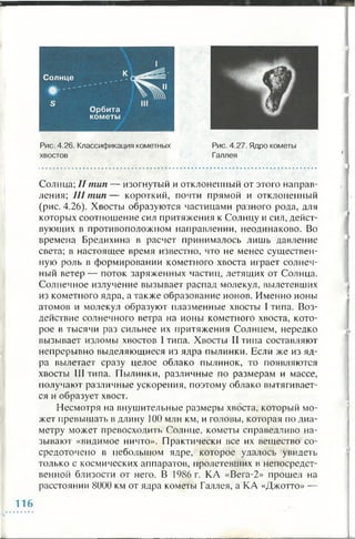 Солнца; II тип — изогнутый и отклоненный от этого направ­
ления; III т ип— короткий, почти прямой и отклоненный
(рис. 4.26). Хвосты образуются частицами разного рода, для
которых соотношение сил притяжения к Солнцу и сил, дейст­
вующих в противоположном направлении, неодинаково. Во
времена Бредихина в расчет принималось лишь давление
света; в настоящее время известно, что не менее существен­
ную роль в формировании кометного хвоста играет солнеч­
ный ветер— поток заряженных частиц, летящих от Солнца.
Солнечное излучение вызывает распад молекул, вылетевших
из кометного ядра, а также образование ионов. Именно ионы
атомов и молекул образуют плазменные хвосты I типа. Воз­
действие солнечного ветра на ионы кометного хвоста, кото­
рое в тысячи раз сильнее их притяжения Солнцем, нередко
вызывает изломы хвостов I типа. Хвосты II типа составляют
непрерывно выделяющиеся из ядра пылинки. Если же из яд­
ра вылетает сразу целое облако пылинок, то появляются
хвосты III типа. Пылинки, различные по размерам и массе,
получают различные ускорения, поэтому облако вытягивает­
ся и образует хвост.
Несмотря на внушительные размеры хвоста, который мо­
жет превышать в длину 100 млн км, и головы, которая по диа­
метру может превосходить Солнце, кометы справедливо на­
зывают «видимое ничто». Практически все их вещество со­
средоточено в небольшом ядре, которое удалось увидеть
только с космических аппаратов, пролетевших в непосредст­
венной близости от него. В 1986 г. КА «Вега-2» прошел на
расстоянии 8000 км от ядра кометы Галлея, а КА «Джотто» —
116
 