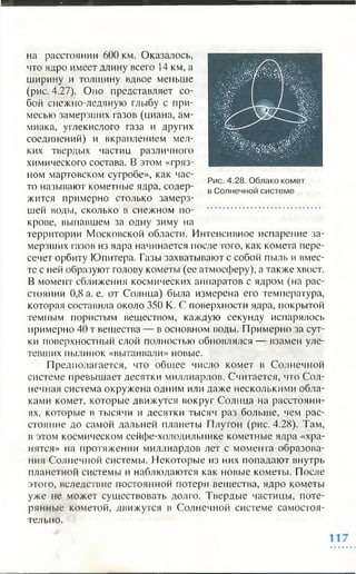 на расстоянии 600 км. Оказалось,
что ядро имеет длину всего 14 км, а
ширину и толщину вдвое меньше
(рис. 4.27). Оно представляет со­
бой снежно-ледяную глыбу с при­
месью замерзших газов (циана, ам­
миака, углекислого газа и других
соединений) и вкраплением мел­
ких твердых частиц различного
химического состава. В этом «гряз­
ном мартовском сугробе», как час­
то называют кометные ядра, содер­
жится примерно столько замерз­
шей воды, сколько в снежном по­
крове, выпавшем за одну зиму на
территории Московской области. Интенсивное испарение за­
мерзших газов из ядра начинается после того, как комета пере­
сечет орбиту Юпитера. Газы захватывают с собой пыль и вмес­
те с ней образуют голову кометы (ее атмосферу), а также хвост.
В момент сближения космических аппаратов с ядром (на рас­
стоянии 0,8 а. е. от Солнца) была измерена его температура,
которая составила около 350 К. С поверхности ядра, покрытой
темным пористым веществом, каждую секунду испарялось
примерно 40 т вещества — в основном воды. Примерно за сут­
ки поверхностный слой полностью обновлялся — взамен уле­
тевших пылинок «вытаивали» новые.
Предполагается, что общее число комет в Солнечной
системе превышает десятки миллиардов. Считается, что Сол­
нечная система окружена одним или даже несколькими обла­
ками комет, которые движутся вокруг Солнца на расстояни­
ях, которые в тысячи и десятки тысяч раз больше, чем рас­
стояние до самой дальней планеты Плутон (рис. 4.28). Там,
в этом космическом сейфе-холодильнике кометные ядра «хра­
нятся» на протяжении миллиардов лет с момента образова­
ния Солнечной системы. Некоторые из них попадают внутрь
планетной системы и наблюдаются как новые кометы. После
этого, вследствие постоянной потери вещества, ядро кометы
уже не может существовать долго. Твердые частицы, поте­
рянные кометой, движутся в Солнечной системе самостоя­
тельно.
 