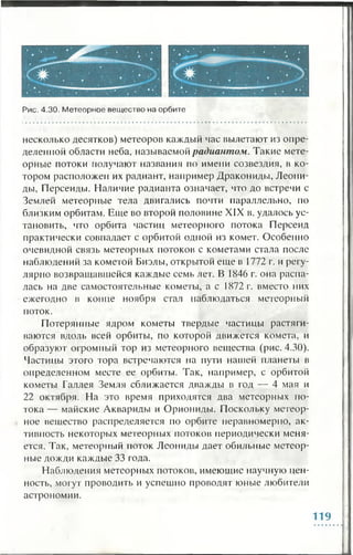Рис. 4.30. Метеорное вещество на орбите
несколько десятков) метеоров каждый час вылетают из опре­
деленной области неба, называемой радиантом. Такие мете­
орные потоки получают названия по имени созвездия, в ко­
тором расположен их радиант, например Дракониды, Леони­
ды, Персеиды. Наличие радианта означает, что до встречи с
Землей метеорные тела двигались почти параллельно, по
близким орбитам. Еще во второй половине XIX в. удалось ус­
тановить, что орбита частиц метеорного потока Персеид
практически совпадает с орбитой одной из комет. Особенно
очевидной связь метеорных потоков с кометами стала после
наблюдений за кометой Биэлы, открытой еще в 1772 г. и регу­
лярно возвращавшейся каждые семь лет. В 1846 г. она распа­
лась на две самостоятельные кометы, а с 1872 г. вместо них
ежегодно в конце ноября стал наблюдаться метеорный
поток.
Потерянные ядром кометы твердые частицы растяги­
ваются вдоль всей орбиты, по которой движется комета, и
образуют огромный тор из метеорного вещества (рис. 4.30).
Частицы этого тора встречаются на пути нашей планеты в
определенном месте ее орбиты. Так, например, с орбитой
кометы Галлея Земля сближается дважды в год — 4 мая и
22 октября. На это время приходятся два метеорных по­
тока — майские Аквариды и Орион иды. Поскольку метеор­
ное вещество распределяется по орбите неравномерно, ак­
тивность некоторых метеорных потоков периодически меня­
ется. Так, метеорный поток Леониды дает обильные метеор­
ные дожди каждые 33 года.
Наблюдения метеорных потоков, имеющие научную цен­
ность, могут проводить и успешно проводят юные любители
астрономии.
119
 