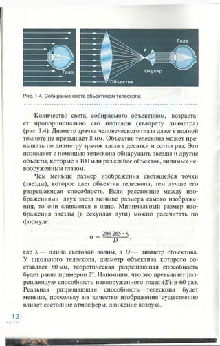 Количество света, собираемого объективом, возраста­
ет пропорционально его площади (квадрату диаметра)
(рис. 1.4). Диаметр зрачка человеческого глаза даже в полной
темноте не превышает 8 мм. Объектив телескопа может пре­
вышать по диаметру зрачок глаза в десятки и сотни раз. Это
позволяет с помощью телескопа обнаружить звезды и другие
объекты, которые в 100 млн раз слабее объектов, видимых не­
вооруженным глазом.
Чем меньше размер изображения светящейся точки
(звезды), которое дает объектив телескопа, тем лучше его
разрешающая способность. Если расстояние между изо­
бражениями двух звезд меньше размера самого изображе­
ния, то они сливаются в одно. Минимальный размер изо­
бражения звезды (в секундах дуги) можно рассчитать по
формуле:
206 265 •X
а D
где X— длина световой волны, a D — диаметр объектива.
У школьного телескопа, диаметр объектива которого со­
ставляет 60 мм, теоретическая разрешающая способность
будет равна примерно 2". Напомним, что это превышает раз­
решающую способность невооруженного глаза (2') в 60 раз.
Реальная разрешающая способность телескопа будет
меньше, поскольку на качество изображения существенно
влияет состояние атмосферы, движение воздуха.
12
 
