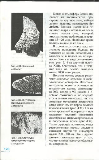 Рис. 4.31. Железный
метеорит
Рис. 4.32. Внутренняя
структура железного
метеорита
Рис. 4.33. Структура
каменного метеорита
с хондрами
Когда в атмосферу Земли по­
падает из космического про­
странства крупное тело, наблю­
дается явление, называемое бо­
лидом. Болиды имеют вид ог­
ненного шара и оставляют после
своего полета след, который
иногда можно наблюдать в тече­
ние 15—20 мин. Наиболее яркие
болиды видны даже днем.
В отдельных случаях тело, вы­
звавшее появление болида, не
успевает до конца испариться в
атмосфере и падает на поверх­
ность Земли в виде метеорита
(см. рис. 3, 4 на цветной вклей­
ке XIII). Считается, что в тече­
ние года на Землю выпадает
около 2000 метеоритов.
По химическому составу разли­
чают каменные, железные и желе­
зокаменные метеориты. Железные
метеориты состоят в основном из
никелистого железа, содержаще­
го 90% железа и 9% никеля. По­
добное соотношение не встреча­
ется в земных минералах, так что
железные метеориты достаточно
легко отличить от пород земного
происхождения (рис. 4.31). На их
отполированной поверхности при
травлении кислотой появляется
своеобразная система продольных
и поперечных полос (рис. 4.32).
Такая структура возникает, когда
расплавленные породы медленно
остывают внутри тел диаметром
свыше 200—300 км. Эти и другие
данные свидетельствуют о том,
что метеориты являются обломка­
ми астероидов.
 