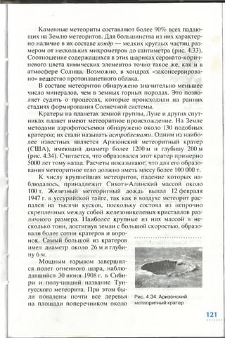 Каменные метеориты составляют более 90% всех падаю­
щих на Землю метеоритов. Для большинства из них характер­
но наличие в их составе хондр — мелких круглых частиц раз­
мером от нескольких микрометров до сантиметра (рис. 4.33).
Соотношение содержащихся в этих шариках серовато-корич­
невого цвета химических элементов точно такое же, как и в
атмосфере Солнца. Возможно, в хондрах «законсервирова­
но» вещество протопланетного облака.
В составе метеоритов обнаружено значительно меньшее
число минералов, чем в земных горных породах. Это позво­
ляет судить о процессах, которые происходили на ранних
стадиях формирования Солнечной системы.
Кратеры на планетах земной группы, Луне и других спут­
никах планет имеют метеоритное происхождение. На Земле
методами аэрофотосъемки обнаружено около 130 подобных
кратеров; их стали называть астробламами. Одним из наибо­
лее известных является Аризонский метеоритный кратер
(США), имеющий диаметр более 1200 м и глубину 200 м
(рис. 4.34). Считается, что образовался этот кратер примерно
5000 лет тому назад. Расчеты показывают, что для его образо­
вания метеоритное тело должно иметь массу более 100 000 т.
К числу крупнейших метеоритов, падение которых на­
блюдалось, принадлежит Сихотэ-Алинский массой около
100 т. Железный метеоритный дождь выпал 12 февраля
1947 г. в уссурийской тайге, так как в воздухе метеорит рас­
пался на тысячи кусков, поскольку состоял из непрочно
скрепленных между собой железоникелевых кристаллов раз­
личного размера. Наиболее крупные из них массой в не­
сколько тонн, достигнув земли с большой скоростью, образо­
вали более сотни кратеров и воро­
нок. Самый большой из кратеров
имел диаметр около 26 м и глуби­
ну 6 м.
Мощным взрывом завершил­
ся полет огненного шара, наблю­
давшийся 30 июня 1908 г. в Сиби­
ри и получивший название Тун­
гусского метеорита. При этом бы­
ли повалены почти все деревья
на площади поперечником около
Рис. 4.34. Аризонский
метеоритный кратер
 