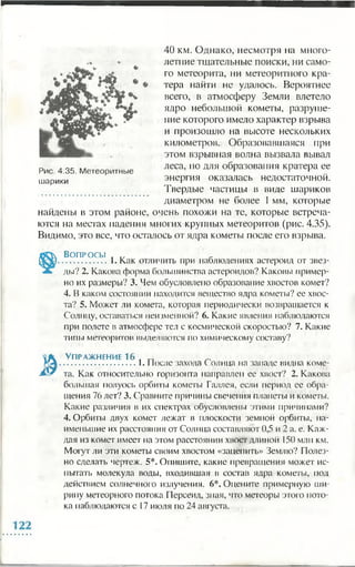 40 км. Однако, несмотря на много­
летние тщательные поиски, ни само­
го метеорита, ни метеоритного кра­
тера найти не удалось. Вероятнее
всего, в атмосферу Земли влетело
ядро небольшой кометы, разруше­
ние которого имело характер взрыва
и произошло на высоте нескольких
километров. Образовавшаяся при
этом взрывная волна вызвала вывал
леса, но для образования кратера ее
энергия оказалась недостаточной.
Твердые частицы в виде шариков
диаметром не более 1мм, которые
найдены в этом районе, очень похожи на те, которые встреча­
ются на местах падения многих крупных метеоритов (рис. 4.35).
Видимо, это все, что осталось от ядра кометы после его взрыва.
Во п р о с ы ,
.................1. Как отличить при наблюдениях астероид от звез­
ды? 2. Какова форма большинства астероидов? Каковы пример­
но их размеры? 3. Чем обусловлено образование хвостов комет?
4. В каком состоянии находится вещество ядра кометы? ее хвос­
та? 5. Может ли комета, которая периодически возвращается к
Солнцу, оставаться неизменной? 6. Какие явления наблюдаются
при полете в атмосфере тел с космической скоростью? 7. Какие
типы метеоритов выделяются по химическому составу?
** *
Рис. 4.35. Метеоритные
шарики
ЯК Упражнение 16 , _ _
ртА...............................1. После захода Солнца на западе видна коме-
J&S7 та. Как относительно горизонта направлен ее хвост? 2. Какова
большая полуось орбиты кометы Галлея, если период ее обра­
щения 76 лет? 3. Сравните причины свечения планеты и кометы.
Какие различия в их спектрах обусловлены этими причинами?
4. Орбиты двух комет лежат в плоскости земной орбиты, на­
именьшие их расстояния от Солнца составляют 0,5 и 2 а. е. Каж­
дая из комет имеет на этом расстоянии хвост длиной 150 млн км.
Могут ли эти кометы своим хвостом «зацепить» Землю? Полез­
но сделать чертеж. 5*. Опишите, какие превращения может ис­
пытать молекула воды, входившая в состав ядра кометы, под
действием солнечного излучения. 6*. Оцените примерную ши­
рину метеорного потока Персеид, зная, что метеоры этого пото­
ка наблюдаются с 17 июля по 24 августа.
 