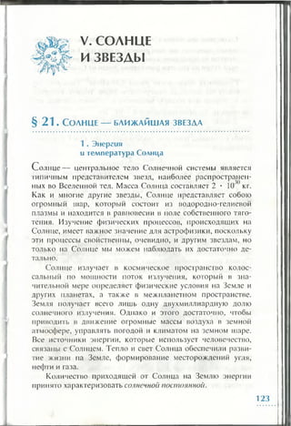 V. СОЛНЦЕ
И ЗВЕЗДЫ
§ 2 1 . Солнце — ближайшая звезда
1 . Энергия
и тем пература Солнца
С олнце— центральное тело Солнечной системы является
типичным представителем звезд, наиболее распространен­
ных во Вселенной тел. Масса Солнца составляет 2 • 10' кг.
Как и многие другие звезды, Солнце представляет собою
огромный шар, который состоит из водородно-гелиевой
плазмы и находится в равновесии в поле собственного тяго­
тения. Изучение физических процессов, происходящих на
Солнце, имеет важное значение для астрофизики, поскольку
эти процессы свойственны, очевидно, и другим звездам, но
только на Солнце мы можем наблюдать их достаточно де­
тально.
Солнце излучает в космическое пространство колос­
сальный по мощности поток излучения, который в зна­
чительной мере определяет физические условия на Земле и
других планетах, а также в межпланетном пространстве.
Земля получает всего лишь одну двухмиллиардную долю
солнечного излучения. Однако и этого достаточно, чтобы
приводить в движение огромные массы воздуха в земной
атмосфере, управлять погодой и климатом на земном шаре.
Все источники энергии, которые использует человечество,
связаны с Солнцем. Тепло и свет Солнца обеспечили разви­
тие жизни па Земле, формирование месторождений угля,
нефти и газа.
Количество приходящей от Солнца на Землю энергии
принято характеризовать солнечной постоянной.
123
 