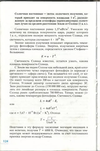 Солнечная постоянная — поток солнечного излучения, ко-
торыи приходит на поверхность площадью 1 м , располо­
женную за пределами атмосферы перпендикулярно солнеч­
ным лучам на среднем расстоянии Земли от Солнца (1 а. е.).
Солнечная постоянная равна 1,37 кВт/м . Умножив эту
величину на площадь поверхности шара, радиус которого
1 а. е., определим полную мощность излучения Солнца, его
светимость, которая составляет 4 • 1026 Вт.
Знание законов излучения позволяет определить темпе­
ратуру фотосферы Солнца. Энергия, излучаемая нагретым
телом с единицы площади, определяется законом Стефана—
Больцмана:
Е = о • Т 4.
Светимость Солнца известна, остается узнать, какова
площадь поверхности Солнца.
С Земли мы видим Солнце как небольшой диск, край кото­
рого достаточно четко определяет фотосфера (в переводе с
греческого — «сфера света»). Так называется тот слой, от ко­
торого приходит практически все видимое излучение Солнца.
Он имеет толщину всего 300 км и выглядит как поверхность
Солнца. Угловой диаметр солнечного диска примерно 30'.
Зная расстояние до Солнца (150 000 000 км), нетрудно вычис­
лить его линейные размеры и площадь поверхности. Радиус
Солнца равен приблизительно 700 000 км. Теперь можно уз­
нать, какова температура фотосферы. Светимость Солнца
L = 4kR2 • Е,
или
L = 4nR2oT 4 ,
где а = 5,67 • 10 8 Вт/(м2 • К4). Отсюда
т = * .ру-Ч4кК о
Подставив в эту формулу численные значения входящих в
нее величин, получим Т = 6000 К. Очевидно, что такая тем­
пература может поддерживаться лишь за счет постоянного
притока энергии из недр Солнца.
 
