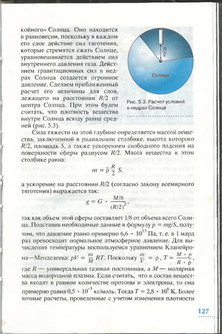 койного» Солнца. Оно находится
в равновесии, поскольку в каждом
его слое действие сил тяготения,
которые стремятся сжать Солнце,
уравновешивается действием сил
внутреннего давления газа. Дейст­
вием гравитационных сил в нед­
рах Солнца создается огромное
давление. Сделаем приближенный
расчет его величины для слоя,
лежащего на расстоянии R/2 от
центра Солнца. При этом будем
считать, что плотность вещества
внутри Солнца всюду равна сред­
ней (рис. 5.3).
Сила тяжести па этой глубине определяется массой веще­
ства, заключенной в радиальном столбике, высота которого
R/2, площадь S, а также ускорением свободного падения на
поверхности сферы радиусом R/2. Масса вещества в этом
столбике равна:
- R с
т = р £ 5,
Рис. 5.3. Расчет условий
в недрах Солнца
а ускорение на расстоянии R/2 (согласно закону всемирного
тяготения) выражается так:
g = G
M l 8
(R/2)2’’
так как объем этой сферы составляет 1/8 от объема всего Солн­
ца. Подставив необходимые данные в формулу р = mg/S, полу-
чим, что давление равно примерно 6,6 • 10 ' Па, т. е. в 1 млрд
раз превосходит нормальное атмосферное давление. Для вы­
числения температуры воспользуемся уравнением Клапейро­
на—Менделеева: pV = RT. Поскольку у — р, Т —
М - р
R • р ’
где R — универсальная газовая постоянная, а М — молярная
масса водородной плазмы. Если считать, что в состав вещест­
ва входят в равном количестве протоны и электроны, то она
примерно равна 0,5 • 10 3 кг/моль. Тогда Т = 2,8 • К)6 К. Более
точные расчеты, проведенные с учетом изменения плотности
 