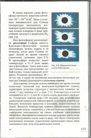 В самых верхних слоях фото­
сферы плотность вещества состав­
ляет 10 3—10 4 кг/м3. Здесь в усло­
виях минимальной для Солнца
температуры оказывается воз­
можным существование нейтраль­
ных атомов водорода и даже про­
стейших молекул и радикалов Н2,
ОН, с н .
Над фотосферой располагает­
ся хромосфера («сфера цвета»).
Красновато-фиолетовое кольцо
хромосферы можно видеть в те
моменты, когда диск Солнца за­
крыт Луной во время полного
солнечного затмения (рис. 5.7).
В хромосфере вещество имеет
температуру в 2 —3 раза выше,
чем в фотосфере. Здесь, как и вну­
три Солнца, оно представляет со­
бой плазму, только меньшей плот­
ности. Толщина хромосферы 10—
15 тыс. км, а далее на миллионы километров (несколько ра­
диусов Солнца) простирается солнечная корона.
Для короны, которую можно наблюдать во время полных
солнечных затмений как жемчужно-серебристое сияние,
характерна лучистая структура с множеством сложных де­
талей — дуг, шлемов и т. д. (рис. 5.7). Температура в короне
повышается до 1—2 млн К, а затем очень медленно снижает­
ся. Солнечная корона (рис. 5.8) явилась для астрофизики
уникальной природной лабораторией, в которой удается на­
блюдать поведение вещества в условиях, недостижимых на
Земле. Высокая температура короны обеспечивает полную
ионизацию легких элементов, а у более тяжелых сохраняются
электроны, находящиеся на самых глубоких электронных
оболочках. Высокоионизованную плазму короны часто назы­
вают электронным газом, имея в виду, что число электронов,
потерянных атомами, существенно превосходит число обра­
зовавшихся при этом положительных ионов.
5* 131
 
