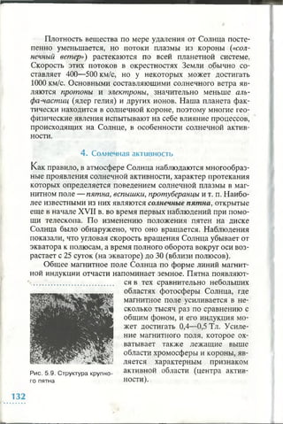 Плотность вещества по мере удаления от Солнца посте­
пенно уменьшается, но потоки плазмы из короны («сол­
нечный ветер») растекаются по всей планетной системе.
Скорость этих потоков в окрестностях Земли обычно со­
ставляет 400—500 км/с, но у некоторых может достигать
1000 км/с. Основными составляющими солнечного ветра яв­
ляются протоны и электроны, значительно меньше аль­
фа-частиц (ядер гелия) и других ионов. Наша планета фак­
тически находится в солнечной короне, поэтому многие гео­
физические явления испытывают на себе влияние процессов,
происходящих на Солнце, в особенности солнечной актив­
ности.
4 . Солнечная активность
Как правило, в атмосфере Солнца наблюдаются многообраз­
ные проявления солнечной активности, характер протекания
которых определяется поведением солнечной плазмы в маг­
нитном поле — пятна, вспышки, протуберанцы и т. п. Наибо­
лее известными из них являются солнечные пятна, открытые
еще в начале XVII в. во время первых наблюдений при помо­
щи телескопа. По изменению положения пятен на диске
Солнца было обнаружено, что оно вращается. Наблюдения
показали, что угловая скорость вращения Солнца убывает от
экватора к полюсам, а время полного оборота вокруг оси воз­
растает с 25 суток (на экваторе) до 30 (вблизи полюсов).
Общее магнитное поле Солнца по форме линий магнит­
ной индукции отчасти напоминает земное. Пятна появляют­
ся в тех сравнительно небольших
областях фотосферы Солнца, где
магнитное поле усиливается в не­
сколько тысяч раз по сравнению с
общим фоном, и его индукция мо­
жет достигать 0,4—0,5 Тл. Усиле­
ние магнитного поля, которое ох­
ватывает также лежащие выше
области хромосферы и короны, яв­
ляется характерным признаком
Рис. 5.9. Структура крупно- активной области (центра актив-
го пятна ности).
 