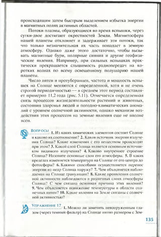 происходящим затем быстрым выделением избытка энергии
в магнитных полях активных областей.
Потоки плазмы, образующиеся во время вспышки, через
сутки-двое достигают окрестностей Земли. Магнитосфера
нашей планеты отклоняет и задерживает эти потоки, так
что только незначительная их часть попадает в земную
атмосферу. Однако даже этого достаточно, чтобы вызы­
вать магнитные бури, полярные сияния и другие геофизи­
ческие явления. Например, при сильных вспышках прак­
тически прекращается слышимость радиопередач на ко­
ротких волнах по всему освещенному полушарию нашей
планеты.
Число пятен и протуберанцев, частота и мощность вспы­
шек на Солнце меняются с определенной, хотя и не очень
строгой периодичностью — в среднем этот период составля­
ет примерно 11,2 года (рис. 5.11). Отмечается определенная
связь процессов жизнедеятельности растений и животных,
состояния здоровья людей и погодно-климатических анома­
лий с уровнем солнечной активности, однако механизм воз­
действия этих процессов на земные явления еще не вполне
ясен.
Вопросы . .. ~
................. I. Из каких химических элементов состоит Солнце
и каково их соотношение? 2. Каков источник энергии излуче­
ния Солнца? Какие изменения с его веществом происходят
при этом? 3. Какой слой Солнца является основным источни­
ком видимого излучения? 4. Каково внутреннее строение
Солнца? Назовите основные слои его атмосферы. 5. В каких
пределах изменяется температура на Солнце от его центра до
фотосферы? 6. Какими способами осуществляется перенос
энергии из недр Солнца наружу? 7. Чем объясняется наблю­
даемая на Солнце грануляция? 8. Какие проявления солнеч­
ной активности наблюдаются в различных слоях атмосферы
Солнца? С чем связана основная причина этих явлений?
9. Чем объясняется понижение температуры в области сол­
нечных пятен? 10. Какие явления на Земле связаны с солнеч­
ной активностью?
Упражнение 17 , ..
............................ 1. Можно ли заметить невооруженным гла­
зом (через темный фильтр) на Солнце пятно размером с Зем-
135
 