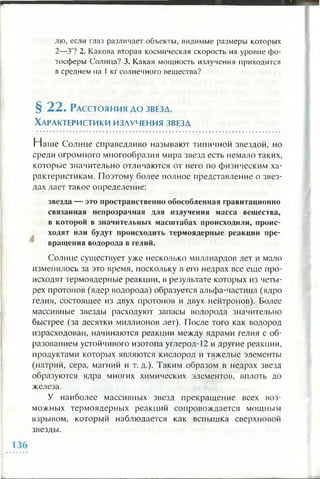 лю, если глаз различает объекты, видимые размеры которых
2—3'? 2. Какова вторая космическая скорость на уровне фо­
тосферы Солнца? 3. Какая мощность излучения приходится
в среднем на 1кг солнечного вещества?
§ 2 2 . Расстояния д о звезд.
Характеристики изаучения звезд
Наш е Солнце справедливо называют типичной звездой, но
среди огромного многообразия мира звезд есть немало таких,
которые значительно отличаются от него по физическим ха­
рактеристикам. Поэтому более полное представление о звез­
дах дает такое определение:
звезда — это пространственно обособленная гравитационно
связанная непрозрачная для излучения масса вещества,
в которой в значительных масштабах происходили, проис­
ходят или будут происходить термоядерные реакции пре­
вращения водорода в гелий.
Солнце существует уже несколько миллиардов лет и мало
изменилось за это время, поскольку в его недрах все еще про­
исходят термоядерные реакции, в результате которых из четы­
рех протонов (ядер водорода) образуется альфа-частица (ядро
гелия, состоящее из двух протонов и двух нейтронов). Более
массивные звезды расходуют запасы водорода значительно
быстрее (за десятки миллионов лет). После того как водород
израсходован, начинаются реакции между ядрами гелия с об­
разованием устойчивого изотопа углерод- 1 2 и другие реакции,
продуктами которых являются кислород и тяжелые элементы
(натрий, сера, магний и т. д.). Таким образом в недрах звезд
образуются ядра многих химических элементов, вплоть до
железа.
У наиболее массивных звезд прекращение всех воз­
можных термоядерных реакций сопровождается мощным
взрывом, который наблюдается как вспышка сверхновой
звезды.
 