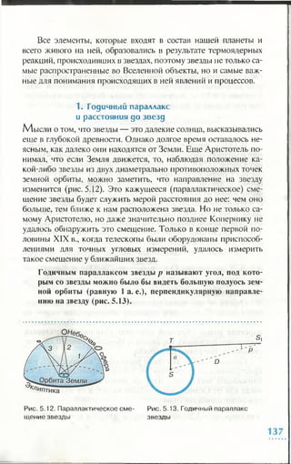 Все элементы, которые входят в состав нашей планеты и
всего живого на ней, образовались в результате термоядерных
реакций, происходивших в звездах, поэтому звезды не только са­
мые распространенные во Вселенной объекты, но и самые важ­
ные для понимания происходящих в ней явлений и процессов.
1. Годичный параллакс
и расстояния до звезд
М ысли о то м , что звезды — это далекие солнца, высказывались
еще в глубокой древности. Однако долгое время оставалось не­
ясным, как далеко они находятся от Земли. Еще Аристотель по­
нимал, что если Земля движется, то, наблюдая положение ка­
кой-либо звезды из двух диаметрально противоположных точек
земной орбиты, можно заметить, что направление на звезду
изменится (рис. 5.12). Это кажущееся (параллактическое) сме­
щение звезды будет служить мерой расстояния до нее: чем оно
больше, тем ближе к нам расположена звезда. Но не только са­
мому Аристотелю, но даже значительно позднее Копернику не
удалось обнаружить это смещение. Только в конце первой по­
ловины XIX в., когда телескопы были оборудованы приспособ­
лениями для точных угловых измерений, удалось измерить
такое смещение у ближайших звезд.
Годичным параллаксом звезды р называют угол, под кото­
рым со звезды можно было бы видеть большую полуось зем­
ной орбиты (равную 1 а. е.), перпендикулярную направле­
нию на звезду (рис. 5.13).
Рис. 5.12. Параллактическое сме- Рис. 5.13. Годичный параллакс
щение звезды звезды
 