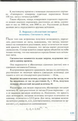 К настоящему времени с помощью специального спутни­
ка «Гиппаркос» измерены годичные параллаксы более
118 тыс. звезд с точностью 0 ,0 0 1 ".
Таким образом, теперь измерением годичного параллак­
са можно надежно определить расстояния до звезд, удален­
ных от нас на 1000 пк, или 3000 св. лет. Расстояние до более
далеких звезд определяются другими методами.
2 . Видимая и абсолю тная зв ездн ы е
величины. С ветим ость зв езд
После того как астрономы получили возможность опреде­
лять расстояния до звезд, выяснилось, что звезды, находя­
щиеся на одинаковом расстоянии, могут отличаться но види­
мой яркости. Стало очевидно, что звезды имеют различную
светимость. Солнце кажется самым ярким объектом на небе
только потому, что оно находится гораздо ближе всех осталь­
ных звезд.
Светимостью называется полная энергия, излучаемая звез­
дой в единицу времени.
Она выражается в абсолютных единицах (ваттах) или в
единицах светимости Солнца.
В астрономии принято сравнивать звезды по светимости,
рассчитывая их видимую яркость (звездную величину) для
одного и того же стандартного расстояния — К) пк.
Видимая звездная величина, которую имела бы звезда, если
бы находилась от нас на расстоянии D {) = 10 пк, получила
название абсолютной звездной величины М.
Рассмотрим, как можно определить абсолютную звездную
величину М, зная расстояние до звезды D (или параллакс— р)
и ее видимую звездную величину т. Напомним, что яркость
двух источников, звездные величины которых отличаются на
единицу, отличается в 2,512 раза. Для звезд, звездные величи­
ны которых равны тл и / ; / 2 (соответственно), отношение их яр­
костей / 1 и / 2 выражается соотношением:
139
 