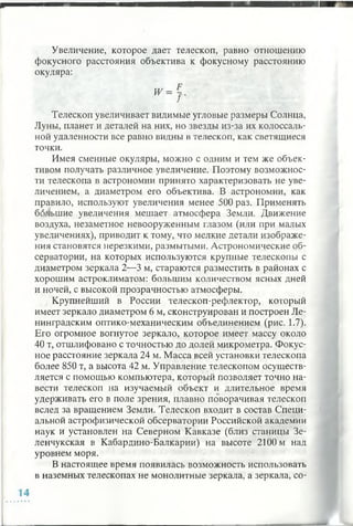 Увеличение, которое дает телескоп, равно отношению
фокусного расстояния объектива к фокусному расстоянию
окуляра:
Телескоп увеличивает видимые угловые размеры Солнца,
Луны, планет и деталей на них, но звезды из-за их колоссаль­
ной удаленности все равно видны в телескоп, как светящиеся
точки.
Имея сменные окуляры, можно с одним и тем же объек­
тивом получать различное увеличение. Поэтому возможнос­
ти телескопа в астрономии принято характеризовать не уве­
личением, а диаметром его объектива. В астрономии, как
правило, используют увеличения менее 500 раз. Применять
большие увеличения мешает атмосфера Земли. Движение
воздуха, незаметное невооруженным глазом (или при малых
увеличениях), приводит к тому, что мелкие детали изображе­
ния становятся нерезкими, размытыми. Астрономические об­
серватории, на которых используются крупные телескопы с
диаметром зеркала 2—3 м, стараются разместить в районах с
хорошим астроклиматом: большим количеством ясных дней
и ночей, с высокой прозрачностью атмосферы.
Крупнейший в России телескоп-рефлектор, который
имеет зеркало диаметром 6 м, сконструирован и построен Ле­
нинградским оптико-механическим объединением (рис. 1.7).
Его огромное вогнутое зеркало, которое имеет массу около
40 т, отшлифовано с точностью до долей микрометра. Фокус­
ное расстояние зеркала 24 м. Масса всей установки телескопа
более 850 т, а высота 42 м. Управление телескопом осуществ­
ляется с помощью компьютера, который позволяет точно на­
вести телескоп на изучаемый объект и длительное время
удерживать его в поле зрения, плавно поворачивая телескоп
вслед за вращением Земли. Телескоп входит в состав Специ­
альной астрофизической обсерватории Российской академии
наук и установлен на Северном Кавказе (близ станицы Зе-
ленчукская в Кабардино-Балкарии) на высоте 2100 м над
уровнем моря.
В настоящее время появилась возможность использовать
в наземных телескопах не монолитные зеркала, а зеркала, со-
 