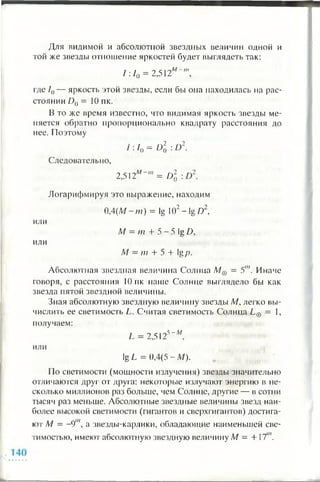 Для видимой и абсолютной звездных величин одной и
той же звезды отношение яркостей будет выглядеть так:
/:/„ = 2,512м '" ',
где /()— яркость этой звезды, если бы она находилась на рас­
стоянии D() = 10 пк.
В то же время известно, что видимая яркость звезды ме­
няется обратно пропорционально квадрату расстояния до
нее. Поэтому
Следовательно,
I: /„ = О] : D-.
2,512м = Г)7.
ИЛИ
ИЛИ
Логарифмируя это выражение, находим
0,4(М - т) = Ig 102 - Ig D2,
М = т + 5 - 5 Ig D,
М —т + 5 + lgр.
Абсолютная звездная величина Солнца М& = 5"'. Иначе
говоря, с расстояния 10 пк наше Солнце выглядело бы как
звезда пятой звездной величины.
Зная абсолютную звездную величину звезды М, легко вы­
числить ее светимость L. Считая светимость Солнца L@ = 1,
получаем:
,5 - М
L = 2,512
или
lg L = 0,4(5 - М).
По светимости (мощности излучения) звезды значительно
отличаются друг от друга: некоторые излучают энергию в не­
сколько миллионов раз больше, чем Солнце, другие — в сотни
тысяч раз меньше. Абсолютные звездные величины звезд наи­
более высокой светимости (гигантов и сверхгигантов) достига­
ют М = -91", а звезды-карлики, обладающие наименьшей све­
тимостью, имеют абсолютную звездную величину М —+1'и.
 