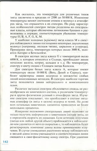 Как оказалось, эта температура для различных типов
звезд заключена в пределах от 2500 до 50 000 К. Изменение
температуры меняет состояние атомов и молекул в атмосфе­
рах звезд, что отражается в их спектрах. По ряду характер­
ных особенностей спектров звезды разделены на спектраль­
ные классы, которые обозначены латинскими буквами и рас­
положены в порядке, соответствующем убыванию темпера­
туры: О, В, A, F, G, К, М.
У наиболее холодных (красных) звезд класса М в спект­
рах наблюдаются линии поглощения некоторых двухатомных
молекул (например, оксидов титана, циркония и углерода).
Примерами звезд, температура которых около 3000 К, явля­
ются Антарес и Бетельгейзе.
В спектрах желтых звезд класса G с температурой около
6000 К, к которым относится и Солнце, преобладают линии
металлов: железа, натрия, кальция и т. д. По температуре,
спектру и цвету сходна с Солнцем звезда Капелла.
Для спектров белых звезд класса А, которые имеют
температуру около 10 000 К (Вега, Денеб и Сириус), наи­
более характерны линии водорода и множество слабых
линий ионизованных металлов. В спектрах наиболее горячих
звезд появляются линии нейтрального и ионизованного
гелия.
Различия звездных спектров объясняются отнюдь не раз­
нообразием их химического состава, а различием температу­
ры и других физических условий в атмосферах звезд. Изуче­
ние спектров показывает, что преобладают в составе звезд­
ных атмосфер (и звезд в целом) водород и гелий. На долю
всех остальных химических элементов приходится не более
нескольких процентов.
Измерение положения спектральных линий позволяет не
только получить информацию о химическом составе звезд, но
и определить скорость их движения. Если источник излучения
(звезда или любой другой объект) приближается к наблюдате­
лю или удаляется от него со скоростью и, то наблюдатель будет
регистрировать изменение длины волны принимаемого излу­
чения. В случае уменьшения расстояния между наблюдателем
и звездой длина волны уменьшается и соответствующая линия
смещается к сине-фиолетовому концу спектра. При удалении
 