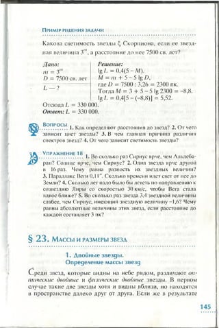 Пример решения задачи
Какова светимость звезды Скорпиона, если ее звезд­
ная величина Зш, а расстояние до нее 7500 св. лет?
Дано:
т = 3
D = 7500 св. лет
L — ?
Решение:
lg L = 0,4(5 - М).
М —т + 5 - 5 lg D,
где D = 7500 : 3,26 = 2300 пк.
Тогда М = 3 + 5 - 5 lg 2300 = - 8 ,8 .
lg L = 0,4[5 - (-8 ,8 )] = 5,52.
Отсюда L = 330 000.
Ответ: L = 330 000.
Вопросы , ,, ~
..................1. Как определяют расстояния до звезд' 2. От чего
зависит цвет звезды? 3. В чем главная причина различия
спектров звезд? 4. От чего зависит светимость звезды?
У пражнение 18 . „ ~ А *
............................. I. Во сколько раз Сириус ярче, чем Альдеоа-
ран? Солнце ярче, чем Сириус? 2. Одна звезда ярче другой
в !6раз. Чему равна разность их звездных величин?
3. Параллакс Веги 0,11". Сколько времени идет свет от нее до
Земли? 4. Сколько лет надо было бы лететь по направлению к
созвездию Лиры со скоростью 30 км/с, чтобы Вега стала
вдвое ближе? 5. Во сколько раз звезда 3,4 звездной величины
слабее, чем Сириус, имеющий звездную величину -1,6? Чему
равны абсолютные величины этих звезд, если расстояние до
каждой составляет 3 пк?
§ 2 3 . М а с с ы и р а зм е р ы з в е з д
1 . Д войны е зв езды .
О пределени е м ассы зв езд
Среди звезд, которые видны на небе рядом, различают оп­
тические двойные и физические двойные звезды. В первом
случае такие две звезды хотя и видны вблизи, но находятся
в пространстве далеко друг от друга. Если же в результате
 