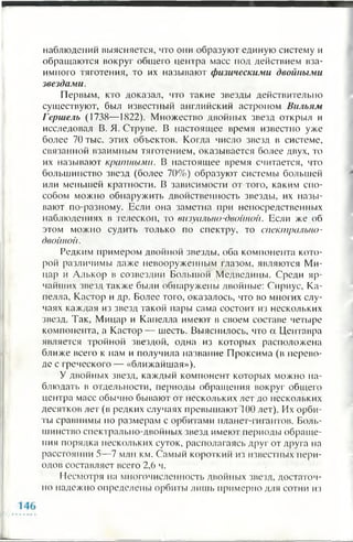 наблюдений выясняется, что они образуют единую систему и
обращаются вокруг общего центра масс под действием вза­
имного тяготения, то их называют физическими двойными
звездами.
Первым, кто доказал, что такие звезды действительно
существуют, был известный английский астроном Вильям
Гершель (1738— 1822). Множество двойных звезд открыл и
исследовал В. Я. Струве. В настоящее время известно уже
более 70 тыс. этих объектов. Когда число звезд в системе,
связанной взаимным тяготением, оказывается более двух, то
их называют кратными. В настоящее время считается, что
большинство звезд (более 70%) образуют системы большей
или меньшей кратности. В зависимости от того, каким спо­
собом можно обнаружить двойственность звезды, их назы­
вают по-разному. Если она заметна при непосредственных
наблюдениях в телескоп, то визуально-двойной. Если же об
этом можно судить только по спектру, то спектрально-
двойной.
Редким примером двойной звезды, оба компонента кото­
рой различимы даже невооруженным глазом, являются Ми-
цар и Алькор в созвездии Большой Медведицы. Среди яр­
чайших звезд также были обнаружены двойные: Сириус, Ка­
пелла, Кастор и др. Более того, оказалось, что во многих слу­
чаях каждая из звезд такой пары сама состоит из нескольких
звезд. Так, Мицар и Капелла имеют в своем составе четыре
компонента, а Кастор— шесть. Выяснилось, что а Центавра
является тройной звездой, одна из которых расположена
ближе всего к нам и получила название Проксима (в перево­
де с греческого — «ближайшая»).
У двойных звезд, каждый компонент которых можно на­
блюдать в отдельности, периоды обращения вокруг общего
центра масс обычно бывают от нескольких лет до нескольких
десятков лет (в редких случаях превышают 100 лет). Их орби­
ты сравнимы по размерам с орбитами планет-гигантов. Боль­
шинство спектрально-двойных звезд имеют периоды обраще­
ния порядка нескольких суток, располагаясь друг от друга на
расстоянии 5—7 млн км. Самый короткий из известных пери­
одов составляет всего 2 , 6 ч.
Несмотря на многочисленность двойных звезд, достаточ­
но надежно определены орбиты лишь примерно для сотни из
 