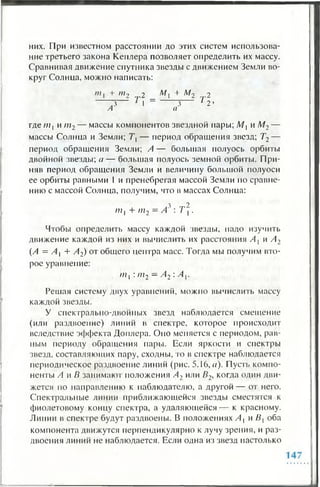 них. При известном расстоянии до этих систем использова­
ние третьего закона Кеплера позволяет определить их массу.
Сравнивая движение спутника звезды с движением Земли во­
круг Солнца, можно написать:
+ т 2 „ 2 _ М  + М 2 rj.2
.3 1 3 1 2 ’
А а
где ш, и т2— массы компонентов звездной пары; М{ и М2—
массы Солнца и Земли; Т, — период обращения звезд; Т2—
период обращения Земли; А — большая полуось орбиты
двойной звезды; а — большая полуось земной орбиты. При­
няв период обращения Земли и величину большой полуоси
ее орбиты равными 1 и пренебрегая массой Земли по сравне­
нию с массой Солнца, получим, что в массах Солнца:
ш 1 + ш2 —Л3 : т .
Чтобы определить массу каждой звезды, надо изучить
движение каждой из них и вычислить их расстояния А { и А2
(А = Л , + А2) от общего центра масс. Тогда мы получим вто­
рое уравнение:
ш, : т2 —А2 : A v
Решая систему двух уравнений, можно вычислить массу
каждой звезды.
У спектрально-двойных звезд наблюдается смешение
(или раздвоение) линий в спектре, которое происходит
вследствие эффекта Доплера. Оно меняется с периодом, рав­
ным периоду обращения пары. Если яркости и спектры
звезд, составляющих пару, сходны, то в спектре наблюдается
периодическое раздвоение линий (рис. 5.16, а). Пусть компо­
ненты А и В занимают положения А2 или В2, когда один дви­
жется по направлению к наблюдателю, а другой— от него.
Спектральные линии приближающейся звезды сместятся к
фиолетовому концу спектра, а удаляющейся — к красному.
Линии в спектре будут раздвоены. В положениях А , и В{ оба
компонента движутся перпендикулярно к лучу зрения, и раз­
двоения линий не наблюдается. Если одна из звезд настолько
 