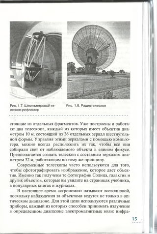стоящие из отдельных фрагментов. Уже построены и работа­
ют два телескопа, каждый из которых имеет объектив диа­
метром 10 м, состоящий из 36 отдельных зеркал шестиуголь­
ной формы. Управляя этими зеркалами с помощью компью­
тера, можно всегда расположить их так, чтобы все они
собирали свет от наблюдаемого объекта в едином фокусе.
Предполагается создать телескоп с составным зеркалом диа­
метром 32 м, работающим по тому же принципу.
Современные телескопы часто используются для того,
чтобы сфотографировать изображение, которое дает объек­
тив. Именно так получены те фотографии Солнца, галактик и
других объектов, которые вы увидите на страницах учебника,
в популярных книгах и журналах.
В настоящее время астрономию называют всеволновой,
поскольку наблюдения за объектами ведутся не только в оп­
тическом диапазоне. Для этой цели используются различные
приборы, каждый из которых способен принимать излучение
в определенном диапазоне электромагнитных волн: инфра-
Рис. 1.8. РадиотелескопРис. 1.7. Шестиметровый те­
лескоп-рефлектор
15
 