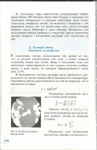 В последние годы тщательные спектральные наблю­
дения более 100 близких звезд типа Солнца и холоднее его
позволили обнаружить в спектрах некоторых звезд незна­
чительные смещения линий, по-видимому связанные с об­
ращением вокруг них тел планетного типа, масса которых
порядка массы Юпитера и даже меньше. Возможно, что
дальнейшие поиски приведут к открытию других планетных
систем, сходных с Солнечной системой или непохожих на
нее.
2 . Разм еры зв езд .
Плотность их вещ ества
К сожалению, звезды расположены так далеко от нас,
что за редким исключением они даже в самые мощные
телескопы видны как точки. Лишь в последние годы для
некоторых самых крупных из них удалось получить изобра­
жение в виде диска, на котором обнаруживаются пятна
(рис. 5.19).
В большинстве случаев размеры звезд приходится рас­
считывать на основе данных об их светимости и температуре.
Светимость звезды рассчитывается по той же формуле, что и
светимость Солнца:
L= АкРГ
Отношение светимостей звез­
ды и Солнца будет равно:
L_
Ы
R_2
/С >
Т_
Гм
Приняв, что /?© = 1 и L© = 1,
получаем выражение для вычисле­
ния радиуса звезды (в радиусах
Солнца)
й = л
Рис. 5.19. Пятна на диске
Бетельгейзе
Результаты этих вычислений
достаточно хорошо согласуются с
150
 