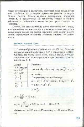 масса которой равна солнечной, наступает лишь тогда, когда
она сожмется до размеров, примерно равных размерам
Земли. Внутри белого карлика температура достигает
10 млн К и практически не меняется; только в тонкой
оболочке из «обычного» вещества она резко падает до
10 000 К.
Понять, как связаны между собой различные типы звезд,
как они возникают и как происходит их эволюция, оказалось
возможным только на основе изучения всей совокупности
звезд, образующих огромные звездные системы — галак­
тики.
П рим еры решения за д а ч
1. Период обращения двойной звезды 100 лет. Большая
полуось видимой орбиты а = 2,0", а параллакс/? = 0,05".
Определите сумму масс и массы звезд в отдельности, ес­
ли они отстоят от центра масс на расстояниях, относя­
щихся как 1 : 4.
Дано:
Т = 100 лет
а = 2,0"
р = 0,05"
А л _  _
а 2- а
/77 [ ---- '
пг2— ?
А =
2,0"
0,05'
Решение:
in*
так как А, : Л7= пи : т ., то — = т иI l L р /72l 4
ш . = 4/7г12-
По третьему закону Кеплера
3 "2 3 2
/7 7 , + т 2 - А' : / или 4ш2 + т 2 = А : / ,
т. е. 5пи = Ас' : I2.
л = а- ,
р
= 40 а. е.;
/77
40'
2 5 • 1 0 0 2
= 1,28; т , = 4 • 1,28 = 5,12.
Ответ: т х—5,12 массы Солнца, т2 = 1,28 массы Солн­
ца.
153
 