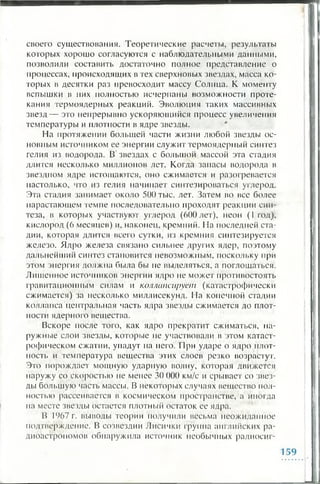 своего существования. Теоретические расчеты, результаты
которых хорошо согласуются с наблюдательными данными,
позволили составить достаточно полное представление о
процессах, происходящих в тех сверхновых звездах, масса ко­
торых в десятки раз превосходит массу Солнца. К моменту
вспышки в них полностью исчерпаны возможности проте­
кания термоядерных реакций. Эволюция таких массивных
звезд— это непрерывно ускоряющийся процесс увеличения
температуры и плотности в ядре звезды.
На протяжении большей части жизни любой звезды ос­
новным источником ее энергии служит термоядерный синтез
гелия из водорода. В звездах с большой массой эта стадия
длится несколько миллионов лет. Когда запасы водорода в
звездном ядре истощаются, оно сжимается и разогревается
настолько, что из гелия начинает синтезироваться углерод.
Эта стадия занимает около 500 тыс. лег. Затем во все более
нарастающем темпе последовательно проходят реакции син­
теза, в которых участвуют углерод (600 лет), неон ( 1 год),
кислород ( 6 месяцев) и, наконец, кремний. На последней ста­
дии, которая длится всего сутки, из кремния синтезируется
железо. Ядро железа связано сильнее других ядер, поэтому
дальнейший синтез становится невозможным, поскольку при
этом энергия должна была бы не выделяться, а поглощаться.
Лишенное источников энергии ядро не может противостоять
гравитационным силам и коллапсирует (катастрофически
сжимается) за несколько миллисекунд. На конечной стадии
коллапса центральная часть ядра звезды сжимается до плот­
ности ядерного вещества.
Вскоре после того, как ядро прекратит сжиматься, на­
ружные слои звезды, которые не участвовали в этом катаст­
рофическом сжатии, упадут на него. При ударе о ядро плот­
ность и температура вещества этих слоев резко возрастут.
Это порождает мощную ударную волну, которая движется
наружу со скоростью не менее 30 000 км/с и срывает со звез­
ды большую часть массы. В некоторых случаях вещество пол­
ностью рассеивается в космическом пространстве, а иногда
па месте звезды остается плотный остаток ее ядра.
В 1967 г. выводы теории получили весьма неожиданное
подтверждение. В созвездии Лисички группа английских ра­
диоастрономов обнаружила источник необычных радиосиг­
 