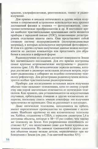 красное, ультрафиолетовое, рентгеновское, гамма- и радио­
излучение.
Для приема и анализа оптического и других видов излу­
чения в современной астрономии используется весь арсенал
достижений физики и техники — фотоумножители, элек­
тронно-оптические преобразователи и др. В настоящее вре­
мя наиболее чувствительными приемниками света являются
приборы с зарядовой связью (ПЗС), позволяющие регистри­
ровать отдельные кванты света. Они представляют собой
сложную систему полупроводников (полупроводниковые
матрицы), в которых используется внутренний фотоэффект.
В этом и в других случаях полученные данные можно воспро­
извести на дисплее компьютера или представить для обра­
ботки и анализа в цифровой форме.
Радиоизлучение из космоса достигает поверхности Земли
без значительного поглощения. Для его приема построены
самые крупные астрономические инструменты— радиоте­
лескопы (рис. 1.8). Их металлические зеркала-антенны, кото­
рые достигают в диаметре нескольких десятков метров, отра­
жают радиоволны и собирают их подобно оптическому теле­
скопу-рефлектору. Для регистрации радиоизлучения исполь­
зуются особые чувствительные радиоприемники.
Приборы для исследования остальных видов излучения
обычно тоже называют телескопами, хотя по своему устрой­
ству они порой значительно отличаются от оптических теле­
скопов. Как правило, они устанавливаются на искусственных
спутниках, орбитальных станциях и других космических ап­
паратах, поскольку сквозь земную атмосферу эти излучения
практически не проникают. Она их рассеивает и поглощает.
Даже оптические телескопы, находящиеся на орбите,
имеют определенные преимущества по сравнению с назем­
ными. Наиболее крупному из них космическому телескопу
им. Хаббла, созданному в США, с зеркалом диаметром 2,4 м
доступны объекты, которые в 10—15 раз слабее, чем такому
же телескопу на Земле. Его разрешающая способность со­
ставляет 0,1", что недостижимо даже для более крупных на­
земных телескопов. На снимках туманностей и других дале­
ких объектов видны мелкие детали, неразличимые при на­
блюдениях с Земли (см. рис. 3 на цветной вклейке XV).
 