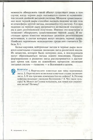 можность обнаружить такой объект существует лишь в том
случае, когда черная дыра оказывается одним из компонен­
тов тесной двойной звездной системы. Мощное гравитацион­
ное поле черной дыры способно вызвать падение на нее газа
из атмосферы другой звезды, входящей в эту систему. Газ при
падении на черную дыру нагревается до высокой температу­
ры и дает рентгеновское излучение. Именно это излучение и
позволяет обнаружить существование черной дыры. В на­
стоящее время известно несколько десятков рентгеновских
источников, в состав которых могут входить черные дыры.
Наиболее вероятным «кандидатом» среди них считается Ле­
бедь Х-1.
Белые карлики, нейтронные звезды и черные дыры явля­
ются конечными стадиями эволюции звезд различной массы.
Из вещества, которое было потеряно ими, в последующем
могут образовываться звезды нового поколения. Процесс
формирования и развития звезд рассматривается в настоя­
щее время как один из важнейших процессов эволюции
звездных систем — галактик — и Вселенной в целом.
Во п р о с ы « п
.................1. Перечислите известные вам типы переменных
звезд. 2. Перечислите возможные конечные стадии эволюции
звезд. 3. В чем причина изменения блеска цефеид? 4. Почему
цефеиды называют «маяками Вселенной»? 5. Что такое пуль­
сары? 6. Может ли Солнце вспыхнуть, как новая или сверхно­
вая звезда? Почему?
6. Астрономия, 11 кл.
 