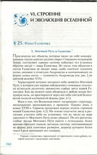 VI. СТРОЕНИЕ
И ЭВОЛЮЦИЯ ВСЕЛЕННОЙ
§ 2 5 . Н а ш а Га л а к т и к а
1. Млечный Путь и Галактика 1
Практически все объекты, которые видят на небе невоору­
женным глазом жители средних широт Северного полушария
Земли, составляют единую систему небесных тел (главным
образом звезд)— нашу Галактику. Из числа этих объектов в
состав Галактики не входит лишь слабо заметное туманное
пятно, видимое в созвездии Андромеды и напоминающее по
форме пламя свечи, — туманность Андромеды (см. рис. 2 на
цветной вклейке XVI).
Характерной деталью звездного неба является Млечный
Путь, в котором уже первые наблюдения с помощью телеско­
па позволили различить множество слабых звезд нашей Га­
лактики. Как вы можете сами убедиться в любую ясную без­
лунную ночь, он простирается через все небо светлой белесо­
ватой полосой клочковатой формы (рис. 6 .1 ).
Идея о том, что Вселенная имеет «островную» структуру,
неоднократно высказывалась в прошлом. Однако лишь в
конце XVIII в. Гершель предложил первую модель строения
нашей Галактики (рис. 6.2). На основе подсчетов звезд в раз­
личных участках неба он установил, что их число по мере
удаления от Млечного Пути резко убывает. По его расчетам,
слабые звезды Млечного Пути вместе с остальными, более
яркими образуют единую звездную систему, напоминающую
по форме диск конечных размеров, диаметр которого более
чем в 4 раза превышает его толщину.
1 Термин «галактика» происходит от греческого слова galaxis, ко­
торое означает «молочный, млечный».
 