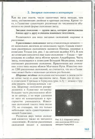 2 . Звездн ы е скопления и ассоциации
Как вы уже знаете, числ о о д и н о ч н ы х звезд меньше, чем
звезд, составляющих двойные и кратные системы. Кроме то­
го, в Галактике существуют различные по численности объ­
ектов и по своей форме скопления звезд.
Звездное скопление — группа звезд, которые расположены
близко друг к другу и связаны взаимным тяготением.
Различаются два вида звездных скоплений: шаровые и
рассеянные.
Врассеянных скоплениях звезд относительно немного —
от нескольких десятков до нескольких тысяч. Самым извест­
ным рассеянным скоплением являются Плеяды, видимые в
созвездии Тельца (см. рис. 1 на цветной вклейке XV). В том
же созвездии находится еще одно скопление — Гиады — тре­
угольник из слабых звезд вблизи яркого Альдебарана. Часть
звезд, относящихся к созвездию Большой Медведицы, также
составляет рассеянное скопление. Практически все скопле­
ния этого типа видны вблизи Млечного Пути. Известно око­
ло 1200 рассеянных скоплений, но считается, что их в Галак­
тике может быть в несколько десятков раз больше.
Шаровые звездные скопления насчитывают в своем соста­
ве сотни тысяч и даже миллионы звезд. Лишь два из них —
в созвездиях Стрельца и Геркулеса (рис. 6.3) — можно с тру­
дом увидеть невооруженным гла­
зом. Шаровые скопления распре­
деляются в Галактике по-иному:
большая часть расположена вбли­
зи ее центра, а'по мере удаления
от него их концентрация в про­
странстве уменьшается. Извест­
ных скоплений такого типа около
150, но очевидно, что это только
небольшая часть существующих в
нашей Галактике.
Различия двух типов скопле­
ний касаются также их звездного рис. 6.3. Шаровое звезд-
«населения». В состав рассеянных ное скопление М13 в со-
скоплений входят в основном звездии Геркулеса
 