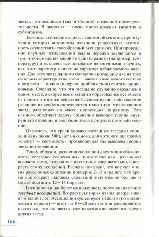 звезды, относящиеся (как и Солнце) к главной последова­
тельности. В шаровых— очень много красных гигантов и
субгигантов.
Звездные скопления явились такими объектами, при изу­
чении которых астрономы получили редкостную возмож­
ность осуществить своеобразный эксперимент. При проведе­
нии научных исследований задача нередко заключается в
том, чтобы, изменяя какой-то один параметр (например, тем­
пературу) и оставляя все остальные неизменными, изучить,
как этот параметр влияет на характер наблюдаемого явле­
ния. Для всех звезд данного скопления последние две из трех
основных характеристик звезд — массы, химического состава
и возраста — можно (в первом приближении) считать одина­
ковыми. Очевидно, что эти звезды не случайно оказались в
одном месте, а скорее всего когда-то образовались все вместе
из одного и того же вещества. Следовательно, наблюдаемое
различие их свойств определяется только тем, что эволюция
звезд, различных по массе, происходит по-разному. Это
намного облегчает задачу сравнения выводов теории внут­
реннего строения и эволюции звезд с результатами наблюде­
ний.
Оказалось, что среди хорошо изученных звездных скоп­
лений (их около 500), нет ни одного, для которого диаграмма
«спектр — светимость» противоречила бы выводам теории
звездной эволюции.
Таким образом, различия скоплений двух типов объясня­
ются, согласно современным представлениям, различием
возраста звезд, входящих в их состав, а следовательно, и воз­
раста самих скоплений. Расчеты показали, что возраст мно­
гих рассеянных скоплений примерно 2 —3 млрд лет, в то вре­
мя как возраст шаровых скоплений значительно больше и
может достигать 12— 14 млрд лет.
Группировки наиболее молодых звезд получили название
звездных ассоциаций. Возраст некоторых из них не превыша­
ет миллион лет. Ассоциации существуют недолго (по косми­
ческим меркам) — всего за 1 0 — 2 0 млн лет они расширяются
настолько, что их звезды уже невозможно выделить среди
других звезд.
 