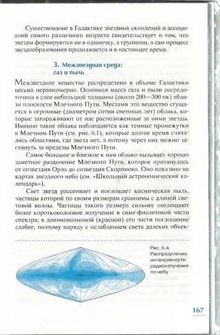 Существование в Галактике звездных скоплений и ассоци­
аций самого различного возраста свидетельствует о том, что
звезды формируются не в одиночку, а группами, а сам процесс
звездообразования продолжается и в настоящее время.
3 . М еж звездная среда:
газ и пыль
Межзвездное вещество распределено в объеме Галактики
весьма неравномерно. Основная масса газа и пыли сосредо­
точена в слое небольшой толщины (около 200—300 пк) вбли­
зи плоскости Млечного Пути. Местами эго вещество сгуща­
ется в огромные (диаметром сотни световых лег) облака, ко­
торые загораживают от пас расположенные за ними звезды.
Именно такие облака наблюдаются как темные промежутки
в Млечном Пути (см. рис. 6.1), которые долгое время счита­
лись областями, где звезд нет, а потому через них можно за­
глянуть за пределы Млечного Пути.
Самое большое и близкое к нам облако вызывает хорошо
заметное раздвоение Млечного Пути, которое протянулось
от созвездия Орла до созвездия Скорпиона. Оно показано на
картах звездного неба (см. «Школьный астрономический ка­
лендарь»).
Свет звезд рассеивает и поглощает космическая пыль,
частицы которой по своим размерам сравнимы с длиной све­
товой волны. Частицы такого размера сильнее поглощают
более коротковолновое излучение в сине-фиолетовой части
спектра; в длинноволновой (красной) его части поглощение
слабее, поэтому наряду с ослаблением света далеких объек-
Рис. 6.4.
Распределение
интенсивности
радиоизлучения
по небу
167
 