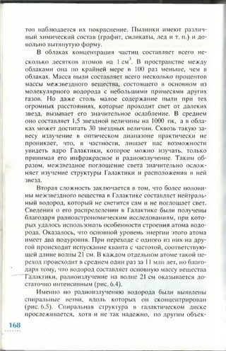 тон наблюдается их покраснение. Пылинки имеют различ­
ный химический состав (графит, силикаты, лед и т. п.) и до­
вольно вытянутую форму.
В облаках концентрация частиц составляет всего не­
сколько десятков атомов на 1см3. В пространстве между
облаками она по крайней мере в 1 0 0 раз меньше, чем в
облаках. Масса пыли составляет всего несколько процентов
массы межзвездного вещества, состоящего в основном из
молекулярного водорода с небольшими примесями других
газов. Но даже столь малое содержание пыли при тех
огромных расстояниях, которые проходит свет от далеких
звезд, вызывает его значительное ослабление. В среднем
оно составляет 1,5 звездной величины на 1 0 0 0 пк, а в обла­
ках может достигать 30 звездных величин. Сквозь такую за­
весу излучение в оптическом диапазоне практически не
проникает, что, в частности, лишает нас возможности
увидеть ядро Галактики, которое можно изучать, только
принимая его инфракрасное и радиоизлучение. Таким об­
разом, межзвездное поглощение света значительно ослож­
няет изучение структуры Галактики и расположения в ней
звезд.
Вторая сложность заключается в том, что более полови­
ны межзвездного вещества в Галактике составляет нейтраль­
ный водород, который не светится сам и не поглощает свет.
Сведения о его распределении в Галактике были получены
благодаря радиоастрономическим исследованиям, при кото­
рых удалось использовать особенности строения атома водо­
рода. Оказалось, что основной уровень энергии этого атома
имеет два подуровня. При переходе с одного из них на дру­
гой происходит испускание кванта с частотой, соответствую­
щей длине волны 21 см. В каждом отдельном атоме такой пе­
реход происходит в среднем один раз за 1 1 млн лет, но благо­
даря тому, что водород составляет основную массу вещества
Галакдики, радиоизлучение на волне 21 см оказывается до­
статочно интенсивным (рис. 6.4).
Именно по радиоизлучению водорода были выявлены
спиральные ветви, вдоль которых он сконцентрирован
(рис. 6.5). Спиральная структура в галактическом диске
прослеживается, хотя и не так надежно, по другим объек-
 