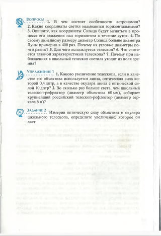 Во п р о с ы
1. В чем состоят особенности астрономии?
2. Какие координаты светил называются горизонтальными?
3. Опишите, как координаты Солнца будут меняться в про­
цессе его движения над горизонтом в течение суток. 4. По
своему линейному размеру диаметр Солнца больше диаметра
Луны примерно в 400 раз. Почему их угловые диаметры по­
чти равны? 5. Для чего используется телескоп? 6. Что счита­
ется главной характеристикой телескопа? 7. Почему при на­
блюдениях в школьный телескоп светила уходят из поля зре­
ния?
Упражнение 1
........................... 1. Каково увеличение телескопа, если в каче­
стве его объектива используется линза, оптическая сила ко­
торой 0,4 дптр, а в качестве окуляра линза с оптической си­
лой 10 дптр? 2. Во сколько раз больше света, чем школьный
телескоп-рефрактор (диаметр объектива 60 мм), собирает
крупнейший российский телескоп-рефлектор (диаметр зер­
кала 6 м)?
Задание 2
школьного
дает.
Измерив оптическую силу объектива и окуляра
телескопа, определите увеличение, которое он
 