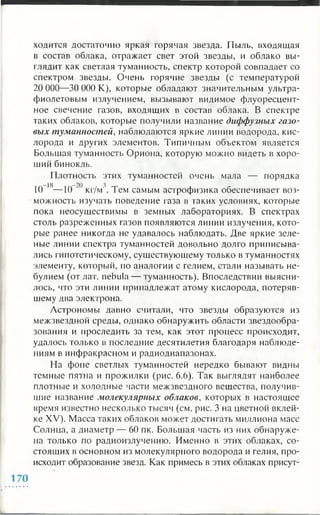 ходится достаточно яркая горячая звезда. Пыль, входящая
в состав облака, отражает свет этой звезды, и облако вы­
глядит как светлая туманность, спектр которой совпадает со
спектром звезды. Очень горячие звезды (с температурой
20 000—30 000 К), которые обладают значительным ультра­
фиолетовым излучением, вызывают видимое флуоресцент­
ное свечение газов, входящих в состав облака. В спектре
таких облаков, которые получили название диффузных газо­
вых туманностей, наблюдаются яркие линии водорода, кис­
лорода и других элементов. Типичным объектом является
Большая туманность Ориона, которую можно видеть в хоро­
ший бинокль.
Плотность этих туманностей очень мала — порядка
—18 —20 3
10 1— 10 ” кг/м'. Тем самым астрофизика обеспечивает воз­
можность изучать поведение газа в таких условиях, которые
пока неосуществимы в земных лабораториях. В спектрах
столь разреженных газов появляются линии излучения, кото­
рые ранее никогда не удавалось наблюдать. Две яркие зеле­
ные линии спектра туманностей довольно долго приписыва­
лись гипотетическому, существующему только в туманностях
элементу, который, по аналогии с гелием, стали называть не-
булием (от лат. nebula — туманность). Впоследствии выясни­
лось, что эти линии принадлежат атому кислорода, потеряв­
шему два электрона.
Астрономы давно считали, что звезды образуются из
межзвездной среды, однако обнаружить области звездообра­
зования и проследить за тем, как этот процесс происходит,
удалось только в последние десятилетия благодаря наблюде­
ниям в инфракрасном и радиодиапазонах.
На фоне светлых туманностей нередко бывают видны
темные пятна и прожилки (рис. 6 .6 ). Так выглядят наиболее
плотные и холодные части межзвездного вещества, получив­
шие название молекулярных облаков, которых в настоящее
время известно несколько тысяч (см. рис. 3 на цветной вклей­
ке XV). Масса таких облаков может достигать миллиона масс
Солнца, а диаметр — 60 пк. Большая часть из них обнаруже­
на только по радиоизлучению. Именно в этих облаках, со­
стоящих в основном из молекулярного водорода и гелия, про­
исходит образование звезд. Как примесь в этих облаках присут­
 