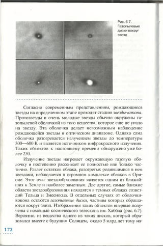 Рис. 6.7.
Газопылевые
диски вокруг
звезд
Согласно современным представлениям, рождающиеся
звезды на определенном этапе проходят стадию звезды-кокона.
Протозвезды и очень молодые звезды обычно окружены га­
зопылевой оболочкой из того вещества, которое еще не упало
на звезду. Эта оболочка делает невозможным наблюдение
рождающейся звезды в оптическом диапазоне. Однако сама
оболочка разогревается излучением звезды до температуры
300—600 К и является источником инфракрасного излучения.
Таких объектов к настоящему времени обнаружено уже бо­
лее 250.
Излучение звезды нагревает окружающую газовую обо­
лочку и постепенно рассеивает ее полностью или только час­
тично. Разлет остатков облака, разогретых родившимися в нем
звездами, наблюдается в огромном комплексе облаков в Ори­
оне. Этот очаг звездообразования является одним из ближай­
ших к Земле и наиболее заметным. Две другие, самые близкие
области звездообразования находятся в темных облаках созвез­
дий Тельца и Змееносца. В отдельных случаях от оболочки-
кокона остаются газопылевые диски, частицы которых обраща­
ются вокруг звезд. Изображения таких объектов впервые полу­
чены с помощью космического телескопа им. Хаббла (рис. 6.7).
Вероятно, из вещества одного из таких дисков, который обра­
зовался вместе с будущим Солнцем, около 5 млрд лет тому на­
172
 