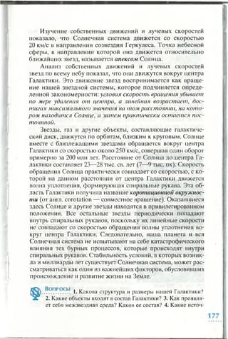Изучение собственных движений и лучевых скоростей
показало, что Солнечная система движется со скоростью
20 км/с в направлении созвездия Геркулеса. Точка небесной
сферы, в направлении которой она движется относительно
ближайших звезд, называется апексом Солнца.
Анализ собственных движений и лучевых скоростей
звезд по всему небу показал, что они движутся вокруг центра
Галактики. Это движение звезд воспринимается как враще­
ние нашей звездной системы, которое подчиняется опреде­
ленной закономерности: угловая скорость вращения убывает
по мере удаления от центра, а линейная возрастает, дос­
тигая максимального значения на том расстоянии, на кото­
ром находится Солнце, а затем практически остается пос­
тоянной.
Звезды, газ и другие объекты, составляющие галактиче­
ский диск, движутся по орбитам, близким к круговым. Солнце
вместе с близлежащими звездами обращается вокруг центра
Галактики со скоростью около 250 км/с, совершая один оборот
примерно за 200 млн лет. Расстояние от Солнца до центра Га­
лактики составляет 23—28 тыс. св. лет (7—9 гыс. пк). Скорость
обращения Солнца практически совпадает со скоростью, с ко­
торой на данном расстоянии от центра Галактики движется
волна уплотнения, формирующая спиральные рукава. Эта об­
ласть Галактики получила назвалие коротационной окружнос­
ти (от англ, corotation — совместное вращение). Оказавшиеся
здесь Солнце и другие звезды находятся в привилегированном
положении. Все остальные звезды периодически попадают
внутрь спиральных рукавов, поскольку их линейные скорости
не совпадают со скоростью обращения волны уплотнения во­
круг центра Галактики. Следовательно, наша планета и вся
Солнечная система не испытывают на себе катастрофического
влияния тех бурных процессов, которые происходят внутри
спиральных рукавов. Стабильность условий, в которых возник­
ла и миллиарды лет существует Солнечная система, может рас­
сматриваться как один из важнейших факторов, обусловивших
происхождение и развитие жизни на Земле.
. 1. Какова структура и размеры нашей Галактики?
2. Какие объекты входят в состав Галактики? 3. Как проявля­
ет себя межзвездная среда? Каков ее состав? 4. Какие источ-
 