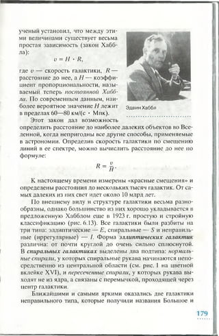 ученый установил, что между эти­
ми величинами существует весьма
простая зависимость (закон Хабб-
ла):
v = Н • R,
где v — скорость галактики, R —
расстояние до нее, а Н — коэффи­
циент пропорциональности, назы­
ваемый теперь постоянной Хабб-
ла. По современным данным, наи­
более вероятное значение Н лежит Эдвин Хаббл
в пределах 60—80 км/(с • Мпк).
Этот закон дал возможность
определить расстояние до наиболее далеких объектов во Все­
ленной, когда непригодны все другие способы, применяемые
в астрономии. Определив скорость галактики по смещению
линий в ее спектре, можно вычислить расстояние до нее по
формуле:
К настоящему времени измерены «красные смещения» и
определены расстояния до нескольких тысяч галактик. От са­
мых далеких из них свет идет около 1 0 млрд лет.
По внешнему виду и структуре галактики весьма разно­
образны, однако большинство из них хорошо укладывается в
предложенную Хабблом еще в 1923 г. простую и стройную
классификацию (рис. 6.13). Все галактики были разбиты иа
три типа: эллиптические — Е, спиральные — S и неправиль­
ные (иррегулярные) — I. Форма эллиптических галактик
различна: от почти круглой до очень сильно сплюснутой.
В спиральных галактиках выделены два подтипа: нормаль­
ные спирали, у которых спиральные рукава начинаются непо­
средственно из центральной области (см. рис. 1 на цветной
вклейке XVI), и пересеченные спирали, у которых рукава вы­
ходят не из ядра, а связаны с перемычкой, проходящей через
центр галактики.
Ближайшими и самыми яркими оказались две галактики
неправильного типа, которые получили названия Большое и
 