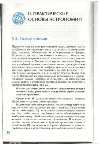 II. ПРАКТИЧЕСКИЕ
ОСНОВЫ АСТРОНОМИИ
§ 3 . З везды и с о звезд и я
Вероятно, еще на заре цивилизации люди, стремясь как-то
разобраться во множестве звезд и запомнить их расположе­
ние, мысленно объединяли их в определенные фигуры.
Вспомните, как часто мы находим в контурах облаков, гор
или деревьев очертания людей, животных или даже фантас­
тических существ. Многие характерные «звездные фигуры»
уже в глубокой древности получили имена героев греческих
мифов и легенд, а также тех мифических существ, с которыми
эти герои сражались. Так появились на небе Геркулес, Пер­
сей, Орион, Андромеда и т. д., а также Дракон, Телец, Кит
и т. п. Некоторые из этих созвездий упоминаются в древне­
греческих поэмах «Илиада» и «Одиссея». Их изображения
можно видеть в старинных звездных атласах, на глобусах и
картах звездного неба (рис. 2.1).
В наши дни созвездиями называют определенные участки
звездного неба, разделенные между собой строго установ­
ленными границами.
Среди всех 88 созвездий известное каждому Большая
Медведица — одно из самых крупных.
Видимые на небе невооруженным глазом звезды астрономы
еще до нашей эры разделили на шесть величин. Самые яркие
(их на небе менее 20) стали считать звездами первой величи­
ны. Чем слабее звезда, тем больше число, обозначающее ее
звездную величину. Наиболее слабые, едва различимые невоору­
женным глазом — это звезды шестой величины. В каждом со­
звездии звезды обозначаются буквами греческого алфавита
(приложение II), как правило, в порядке убывания их яркости.
Наиболее яркая в этом созвездии звезда обозначается буквой а,
 